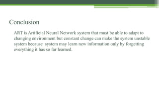 Conclusion
ART is Artificial Neural Network system that must be able to adapt to
changing environment but constant change can make the system unstable
system because system may learn new information only by forgetting
everything it has so far learned.
 
