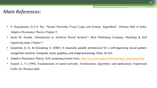 44
Main References:
• S. Rajasekaran, G.A.V. Pai, “Neural Networks, Fuzzy Logic and Genetic Algorithms”, Prentice Hall of India,
Adaptive Resonance Theory, Chapter 5.
• Jacek M. Zurada, “Introduction to Artificial Neural Systems”, West Publishing Company, Matching & Self
organizing maps, Chapter 7.
• Carpenter, G. A., & Grossberg, S. (1987). A massively parallel architecture for a self-organizing neural pattern
recognition machine. Computer vision, graphics, and image processing, 37(1), 54-115.
• Adaptive Resonance Theory, Soft computing lecture notes, http://www.myreaders.info/html/soft_computing.html
• Fausett, L. V. (1994). Fundamentals of neural networks: Architectures, algorithms, and applications. Englewood
Cliffs, NJ: Prentice-Hall.
 