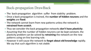 Back-propagation DrawBack
• The back-propagation algorithm suffer from stability problem.
• Once a back propagation is trained, the number of hidden neurons and the
weights are fixed.
• The network cannot learn from new patterns unless the network is
retrained from scratch.
• Thus we consider the back propagation networks don’t have plasticity.
• Assuming that the number of hidden neurons can be kept constant, the
plasticity problem can be solved by retraining the network on the new
patterns using on-line learning rule.
• However it will cause the network to forget about old knowledge rapidly.
We say that such algorithm is not stable.
 