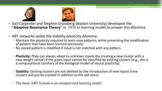 • Gail Carpenter and Stephen Grossberg (Boston University) developed the
“Adaptive Resonance Theory” in 1976 to learning model to answer this dilemma.
• ART networks tackle the stability-plasticity dilemma:
▫ Maintain the plasticity required to learn new patterns, while preventing the modification
of pattern that have been learned previously.
▫ No stored pattern is modified if input is not matched with any pattern.
▫ Plasticity: They can always adapt to unknown inputs (by creating a new cluster with a
new weight vector) if the given input cannot be classified by existing clusters (e.g., this is
a computational corollary of the biological model of neural plasticity).
▫ Stability: Existing clusters are not deleted by the introduction of new inputs (new
clusters will just be created in addition to the old ones).
▫ The basic ART System is an unsupervised learning model.
 