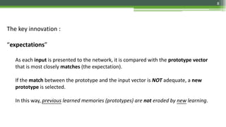The key innovation :
“expectations”
As each input is presented to the network, it is compared with the prototype vector
that is most closely matches (the expectation).
If the match between the prototype and the input vector is NOT adequate, a new
prototype is selected.
In this way, previous learned memories (prototypes) are not eroded by new learning.
8
 