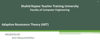 1
Adaptive Resonance Theory (ART)
Shahid Rajaee Teacher Training University
Faculty of Computer Engineering
PRESENTED BY:
Amir Masoud Sefidian
 