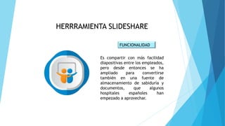 HERRRAMIENTA SLIDESHARE
FUNCIONALIDAD
Es compartir con más facilidad
diapositivas entre los empleados,
pero desde entonces se ha
ampliado para convertirse
también en una fuente de
almacenamiento de sabiduría y
documentos, que algunos
hospitales españoles han
empezado a aprovechar.
 