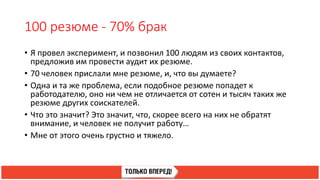 100 резюме - 70% брак
• Я провел эксперимент, и позвонил 100 людям из своих контактов,
предложив им провести аудит их резюме.
• 70 человек прислали мне резюме, и, что вы думаете?
• Одна и та же проблема, если подобное резюме попадет к
работодателю, оно ни чем не отличается от сотен и тысяч таких же
резюме других соискателей.
• Что это значит? Это значит, что, скорее всего на них не обратят
внимание, и человек не получит работу…
• Мне от этого очень грустно и тяжело.
 