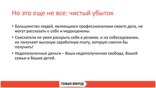 Но это еще не все: чистый убыток
• Большинство людей, являющихся профессионалами своего дела, не
могут рассказать о себе и недооценены.
• Соискатели не умея раскрыть себя в резюме, и на собеседовании,
не получают высокую заработную плату, которую смогли бы
получить!
• Недополученные деньги – Ваша недополученная свобода, Вашей
семьи и Ваших детей.
 
