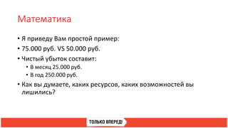 Математика
• Я приведу Вам простой пример:
• 75.000 руб. VS 50.000 руб.
• Чистый убыток составит:
• В месяц 25.000 руб.
• В год 250.000 руб.
• Как вы думаете, каких ресурсов, каких возможностей вы
лишились?
 
