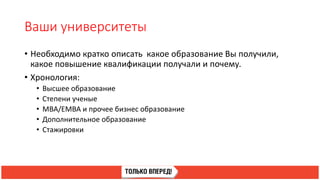 Ваши университеты
• Необходимо кратко описать какое образование Вы получили,
какое повышение квалификации получали и почему.
• Хронология:
• Высшее образование
• Степени ученые
• MBA/EMBA и прочее бизнес образование
• Дополнительное образование
• Стажировки
 