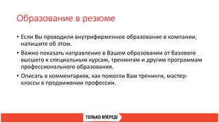 Образование в резюме
• Если Вы проходили внутрифирменное образование в компании,
напишите об этом.
• Важно показать направление в Вашем образовании от базового
высшего к специальным курсам, тренингам и другим программам
профессионального образования.
• Описать в комментариях, как помогли Вам тренинги, мастер-
классы в продвижении профессии.
 