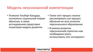 Модель неосознанной компетенции
• Психолог Альберт Бандура,
основатель социальной теории
обучения, в своих
исследованиях представил
пошаговую модель развития.
• Также этот процесс можно
рассматривать как процесс
обучения во всех аспектах
персонального образования.
• В рамках развития
персональной стратегии нам
необходимо уметь
использовать этот инструмент
 