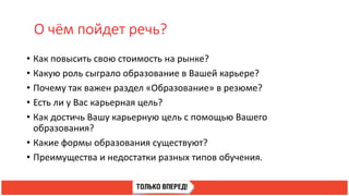 О чём пойдет речь?
• Как повысить свою стоимость на рынке?
• Какую роль сыграло образование в Вашей карьере?
• Почему так важен раздел «Образование» в резюме?
• Есть ли у Вас карьерная цель?
• Как достичь Вашу карьерную цель с помощью Вашего
образования?
• Какие формы образования существуют?
• Преимущества и недостатки разных типов обучения.
 