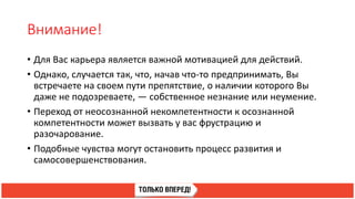 Внимание!
• Для Вас карьера является важной мотивацией для действий.
• Однако, случается так, что, начав что-то предпринимать, Вы
встречаете на своем пути препятствие, о наличии которого Вы
даже не подозреваете, — собственное незнание или неумение.
• Переход от неосознанной некомпетентности к осознанной
компетентности может вызвать у вас фрустрацию и
разочарование.
• Подобные чувства могут остановить процесс развития и
самосовершенствования.
 