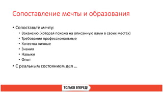 Сопоставление мечты и образования
• Сопоставьте мечту:
• Вакансию (которая похожа на описанную вами в своих местах)
• Требования профессиональные
• Качества личные
• Знания
• Навыки
• Опыт
• С реальным состоянием дел …
 