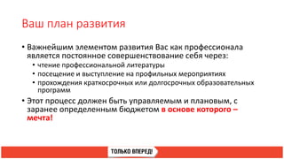 Ваш план развития
• Важнейшим элементом развития Вас как профессионала
является постоянное совершенствование себя через:
• чтение профессиональной литературы
• посещение и выступление на профильных мероприятиях
• прохождения краткосрочных или долгосрочных образовательных
программ
• Этот процесс должен быть управляемым и плановым, с
заранее определенным бюджетом в основе которого –
мечта!
 