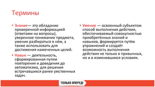 Термины
• Знание— это обладание
проверенной информацией
(ответами на вопросы),
уверенное понимание предмета,
умение разбираться в нём, а
также использовать для
достижения намеченных целей.
• Навык — деятельность,
сформированная путем
повторения и доведения до
автоматизма, для решения
встречавшихся ранее умственных
задач.
• Умение — освоенный субъектом
способ выполнения действия,
обеспечиваемый совокупностью
приобретённых знаний и
навыков, формируется путём
упражнений и создаёт
возможность выполнения
действия не только в привычных,
но и в изменившихся условиях.
 