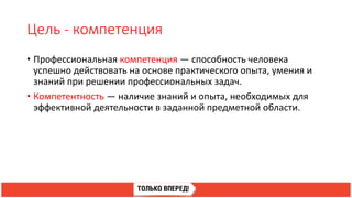 Цель - компетенция
• Профессиональная компетенция — способность человека
успешно действовать на основе практического опыта, умения и
знаний при решении профессиональных задач.
• Компетентность — наличие знаний и опыта, необходимых для
эффективной деятельности в заданной предметной области.
 