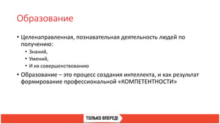 Образование
• Целенаправленная, познавательная деятельность людей по
получению:
• Знаний,
• Умений,
• И их совершенствованию
• Образование – это процесс создания интеллекта, и как результат
формирование профессиональной «КОМПЕТЕНТНОСТИ»
 