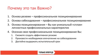 Почему это так Важно?
1. Основа резюме – профессиональное позиционирование
2. Основа собеседования – профессиональное позиционирование
3. Основа позиционирования – Вы как уникальный «сплав»
личностных профессиональных характеристик
4. Осознав свое профессиональное позиционирование Вы:
1. Сможете создать эффективное резюме
2. Произвести необходимое впечатление на собеседовании
3. Достойно выдержать испытательный срок
 