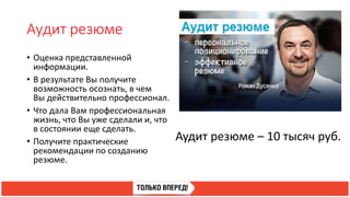 Аудит резюме
• Оценка представленной
информации.
• В результате Вы получите
возможность осознать, в чем
Вы действительно профессионал.
• Что дала Вам профессиональная
жизнь, что Вы уже сделали и, что
в состоянии еще сделать.
• Получите практические
рекомендации по созданию
резюме.
Аудит резюме – 10 тысяч руб.
 