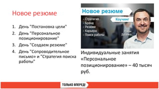 Новое резюме
1. День "Постановка цели"
2. День "Персональное
позиционирование"
3. День "Создаем резюме"
4. День "Сопроводительное
письмо» и "Стратегия поиска
работы"
Индивидуальные занятия
«Персональное
позиционирование» – 40 тысяч
руб.
 
