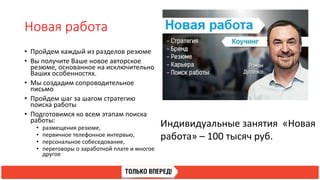 Новая работа
• Пройдем каждый из разделов резюме
• Вы получите Ваше новое авторское
резюме, основанное на исключительно
Ваших особенностях.
• Мы создадим сопроводительное
письмо
• Пройдем шаг за шагом стратегию
поиска работы
• Подготовимся ко всем этапам поиска
работы:
• размещения резюме,
• первичное телефонное интервью,
• персональное собеседование,
• переговоры о заработной плате и многое
другое
Индивидуальные занятия «Новая
работа» – 100 тысяч руб.
 
