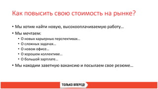 Как повысить свою стоимость на рынке?
• Мы хотим найти новую, высокооплачиваемую работу…
• Мы мечтаем:
• О новых карьерных перспективах…
• О сложных задачах…
• О новом офисе…
• О хорошем коллективе…
• О большой зарплате…
• Мы находим заветную вакансию и посылаем свое резюме…
 