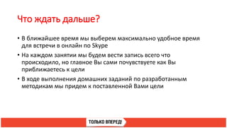 Что ждать дальше?
• В ближайшее время мы выберем максимально удобное время
для встречи в онлайн по Skype
• На каждом занятии мы будем вести запись всего что
происходило, но главное Вы сами почувствуете как Вы
приближаетесь к цели
• В ходе выполнения домашних заданий по разработанным
методикам мы придем к поставленной Вами цели
 