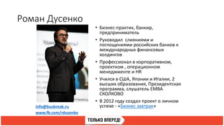 Роман Дусенко
info@busbreak.ru
www.fb.com/rdusenko
• Бизнес-практик, банкир,
предприниматель
• Руководил слияниями и
поглощениями российских банков к
международных финансовых
холдингов
• Профессионал в корпоративном,
проектном , операционном
менеджменте и HR
• Учился в США, Японии и Италии, 2
высших образования, Президентская
программа, слушатель EMBA
СКОЛКОВО
• В 2012 году создал проект о личном
успехе - «Бизнес завтрак»
 