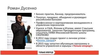 Роман Дусенко
• Бизнес-практик, банкир, предприниматель
• Покупал, продавал, объединял и руководил
российскими банками
• Профессионал в корпоративном менеджменте и
управлении персоналом
• Учился: в США, Японии и Италии, имеет 2 высших
образования, закончил Президентскую программу,
слушатель EMBA Московской бизнес школы
СКОЛКОВО
• В 2012 году создал проект о личном успехе -
«Бизнес завтрак»
• В 2015 году запустил обучающие программы в
области управления и карьеры «Только вперед!»
 