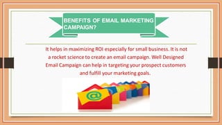 It helps in maximizing ROI especially for small business. It is not
a rocket science to create an email campaign. Well Designed
Email Campaign can help in targeting your prospect customers
and fulfill your marketing goals.
BENEFITS OF EMAIL MARKETING
CAMPAIGN?
 