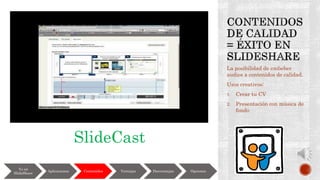 La posibilidad de embeber
audios a contenidos de calidad.
Usos creativos:
1. Crear tu CV
2. Presentación con música de
fondo
Yo en
SlideShare
Aplicaciones Contenidos Ventajas Desventajas Opciones
SlideCast
 