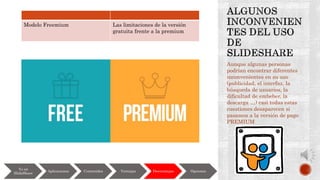 Aunque algunas personas
podrían encontrar diferentes
inconvenientes en su uso
(publicidad, el interfaz, la
búsqueda de usuarios, la
dificultad de embeber, la
descarga …) casi todas estas
cuestiones desaparecen si
pasamos a la versión de pago
PREMIUM
Yo en
SlideShare
Aplicaciones Contenidos Ventajas Desventajas Opciones
Modelo Freemium Las limitaciones de la versión
gratuita frente a la premium
 