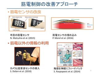 筋電制御の改善アプローチ
• 筋電センサの改良
3
• 筋電以外の情報の利用
布型の筋電センサ
N. Matsuhia et al. (2015)
筋電センサの埋め込み
P. Morel et al. (2016)
カメラと超音波センサの導入
S. Došen et al. (2010)
触感を神経にフィードバック
S. Raspopovic et al. (2014)
 