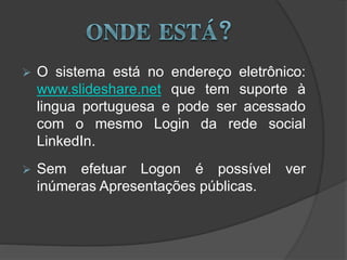  O sistema está no endereço eletrônico:
www.slideshare.net que tem suporte à
lingua portuguesa e pode ser acessado
com o mesmo Login da rede social
LinkedIn.
 Sem efetuar Logon é possível ver
inúmeras Apresentações públicas.
 