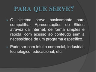 O sistema serve basicamente para
compatilhar Apresentações de Slides
atravéz da internet, de forma simples e
rápida, com acesso ao conteúdo sem a
necessidade de um programa específico.
 Pode ser com intuito comercial, industrial,
tecnológico, educacional, etc.
 