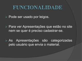  Pode ser usado por leigos.
 Para ver Apresentações que estão no site
nem se quer é preciso cadastrar-se.
 As Apresentações são categorizadas
pelo usuário que envia o material.
 
