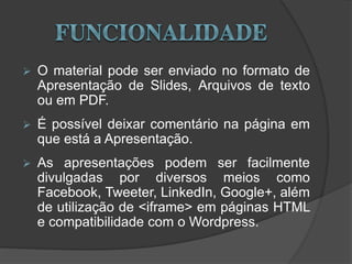  O material pode ser enviado no formato de
Apresentação de Slides, Arquivos de texto
ou em PDF.
 É possível deixar comentário na página em
que está a Apresentação.
 As apresentações podem ser facilmente
divulgadas por diversos meios como
Facebook, Tweeter, LinkedIn, Google+, além
de utilização de <iframe> em páginas HTML
e compatibilidade com o Wordpress.
 