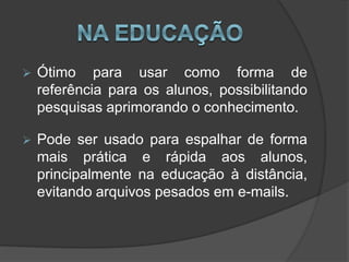  Ótimo para usar como forma de
referência para os alunos, possibilitando
pesquisas aprimorando o conhecimento.
 Pode ser usado para espalhar de forma
mais prática e rápida aos alunos,
principalmente na educação à distância,
evitando arquivos pesados em e-mails.
 