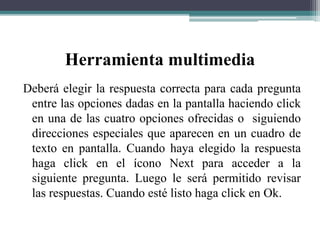 Herramienta multimedia
Deberá elegir la respuesta correcta para cada pregunta
entre las opciones dadas en la pantalla haciendo click
en una de las cuatro opciones ofrecidas o siguiendo
direcciones especiales que aparecen en un cuadro de
texto en pantalla. Cuando haya elegido la respuesta
haga click en el ícono Next para acceder a la
siguiente pregunta. Luego le será permitido revisar
las respuestas. Cuando esté listo haga click en Ok.
 