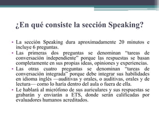 ¿En qué consiste la sección Speaking?
• La sección Speaking dura aproximadamente 20 minutos e
incluye 6 preguntas.
• Las primeras dos preguntas se denominan “tareas de
conversación independiente” porque las respuestas se basan
completamente en sus propias ideas, opiniones y experiencias.
• Las otras cuatro preguntas se denominan “tareas de
conversación integrada” porque debe integrar sus habilidades
en idioma inglés —auditivas y orales, o auditivas, orales y de
lectura— como lo haría dentro del aula o fuera de ella.
• Le hablará al micrófono de sus auriculares y sus respuestas se
grabarán y enviarán a ETS, donde serán calificadas por
evaluadores humanos acreditados.
 