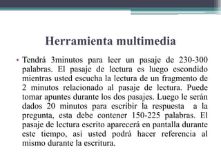 Herramienta multimedia
• Tendrá 3minutos para leer un pasaje de 230-300
palabras. El pasaje de lectura es luego escondido
mientras usted escucha la lectura de un fragmento de
2 minutos relacionado al pasaje de lectura. Puede
tomar apuntes durante los dos pasajes. Luego le serán
dados 20 minutos para escribir la respuesta a la
pregunta, esta debe contener 150-225 palabras. El
pasaje de lectura escrito aparecerá en pantalla durante
este tiempo, así usted podrá hacer referencia al
mismo durante la escritura.
 