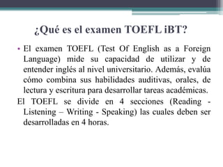 ¿Qué es el examen TOEFL iBT?
• El examen TOEFL (Test Of English as a Foreign
Language) mide su capacidad de utilizar y de
entender inglés al nivel universitario. Además, evalúa
cómo combina sus habilidades auditivas, orales, de
lectura y escritura para desarrollar tareas académicas.
El TOEFL se divide en 4 secciones (Reading -
Listening – Writing - Speaking) las cuales deben ser
desarrolladas en 4 horas.
 
