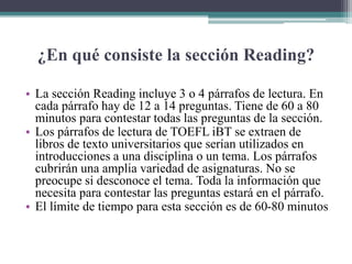 ¿En qué consiste la sección Reading?
• La sección Reading incluye 3 o 4 párrafos de lectura. En
cada párrafo hay de 12 a 14 preguntas. Tiene de 60 a 80
minutos para contestar todas las preguntas de la sección.
• Los párrafos de lectura de TOEFL iBT se extraen de
libros de texto universitarios que serían utilizados en
introducciones a una disciplina o un tema. Los párrafos
cubrirán una amplia variedad de asignaturas. No se
preocupe si desconoce el tema. Toda la información que
necesita para contestar las preguntas estará en el párrafo.
• El límite de tiempo para esta sección es de 60-80 minutos
 