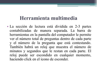 Herramienta multimedia
• La sección de lectura está dividida en 2-3 partes
contabilizadas de manera separada. La barra de
herramientas en la pantalla del computador le permite
ver el número total de preguntas dentro de cada parte
y el número de la pregunta que está contestando.
También habrá un reloj que muestra el número de
minutos y segundos que le restan en cada parte. El
reloj puede ser escondido en cualquier momento,
haciendo click en el ícono de esconder.
 