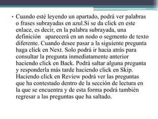 • Cuando esté leyendo un apartado, podrá ver palabras
o frases subrayadas en azul.Si se da click en este
enlace, es decir, en la palabra subrayada, una
definición aparecerá en un nodo o segmento de texto
diferente. Cuando desee pasar a la siguiente pregunta
haga click en Next. Solo podrá ir hacia atrás para
consultar la pregunta inmediatamente anterior
haciendo click en Back. Podrá saltar alguna pregunta
y responderla más tarde haciendo click en Skip.
Haciendo click en Review podrá ver las preguntas
que ha contestado dentro de la sección de lectura en
la que se encuentra y de esta forma podrá también
regresar a las preguntas que ha saltado.
 