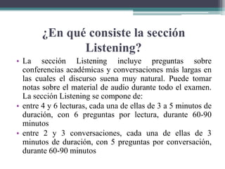 ¿En qué consiste la sección
Listening?
• La sección Listening incluye preguntas sobre
conferencias académicas y conversaciones más largas en
las cuales el discurso suena muy natural. Puede tomar
notas sobre el material de audio durante todo el examen.
La sección Listening se compone de:
• entre 4 y 6 lecturas, cada una de ellas de 3 a 5 minutos de
duración, con 6 preguntas por lectura, durante 60-90
minutos
• entre 2 y 3 conversaciones, cada una de ellas de 3
minutos de duración, con 5 preguntas por conversación,
durante 60-90 minutos
 
