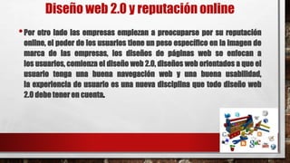 Diseño web 2.0 y reputación online
•Por otro lado las empresas empiezan a preocuparse por su reputación
online, el poder de los usuarios tiene un peso específico en la imagen de
marca de las empresas, los diseños de páginas web se enfocan a
los usuarios, comienza el diseño web 2.0, diseños web orientados a que el
usuario tenga una buena navegación web y una buena usabilidad,
la experiencia de usuario es una nueva disciplina que todo diseño web
2.0 debe tener en cuenta.
 