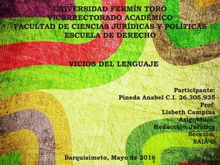 UNIVERSIDAD FERMÍN TORO
VICERRECTORADO ACADÉMICO
FACULTAD DE CIENCIAS JURÍDICAS Y POLÍTICAS
ESCUELA DE DERECHO
VICIOS DEL LENGUAJE
Participante:
Pineda Anabel C.I. 26.305.935
Prof:
Lisbeth Campins
Asignatura:
Redacción Jurídica
Sección:
SAIA-D
Barquisimeto, Mayo de 2016
 