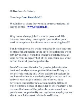 Hi Brothers & Sisters,
Greetings from PoachMe!!!
Wouldlike to share few words about our unique job
search portal – www.poachme.in
Why do we change jobs? - due to poor work life
balance, low salary, no scope for promotion, poor
work atmosphere& culture and an annoying boss!!!
But, lookingfor a job while you already have one can
be stressful, especiallyin the age of social media when
privacy is scarce. You don't want to rock the boat at
your current company but at the same time you want
to find the next great opportunity.
PoachMemakes it easierfor passivejobseekers to
hunt and analyze new opportunities even if they are
not activelylookingout. Often passivejobseekers do
not have the time to do a dedicatedjob search and be
activein various job boards, therefore we have
developedour platform to accommodatedifferent
types of professionalsat any stage of their career. This
ensures that none of the jobseekers misses out on a
great career opportunityever again and employers are
able to reach the most talented candidates.
 
