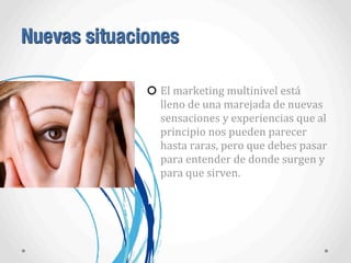 Nuevas situaciones
El	
  marketing	
  multinivel	
  está	
  
lleno	
  de	
  una	
  marejada	
  de	
  nuevas	
  
sensaciones	
  y	
  experiencias	
  que	
  al	
  
principio	
  nos	
  pueden	
  parecer	
  
hasta	
  raras,	
  pero	
  que	
  debes	
  pasar	
  
para	
  entender	
  de	
  donde	
  surgen	
  y	
  
para	
  que	
  sirven.
 