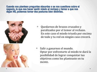 Quedarnos	
  de	
  brazos	
  cruzados	
  y	
  
paralizados	
  por	
  el	
  temor	
  al	
  rechazo.	
  
En	
  este	
  caso	
  el	
  miedo	
  triunfa	
  por	
  encima	
  
de	
  todo	
  y	
  tu	
  red	
  en	
  ningún	
  caso	
  crecerá.
Cuando nos plantean preguntas absurdas o se nos cuestiona sobre el
negocio, lo que nos hacer sentir miedo al rechazo y temor a que nos
digan NO, podemos tomar dos posturas bien distintas.
Salir	
  a	
  ganarnos	
  el	
  mundo.
Optar	
  por	
  enfrentarte	
  al	
  miedo	
  te	
  dará	
  la	
  
posibilidad	
  de	
  lograr	
  conquistar	
  tus	
  
objetivos	
  como	
  los	
  planteaste	
  en	
  tu	
  
mente.
 